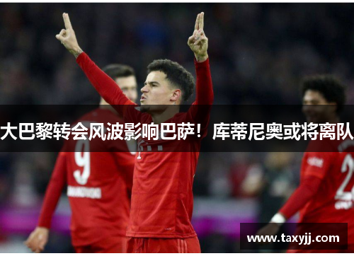 大巴黎转会风波影响巴萨！库蒂尼奥或将离队
