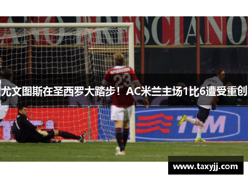 尤文图斯在圣西罗大踏步！AC米兰主场1比6遭受重创