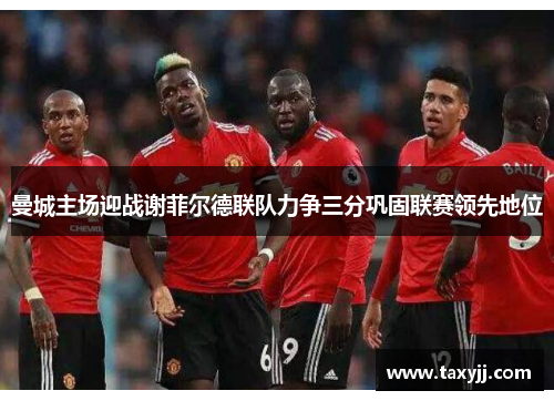 曼城主场迎战谢菲尔德联队力争三分巩固联赛领先地位