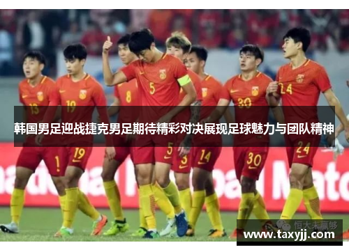 韩国男足迎战捷克男足期待精彩对决展现足球魅力与团队精神